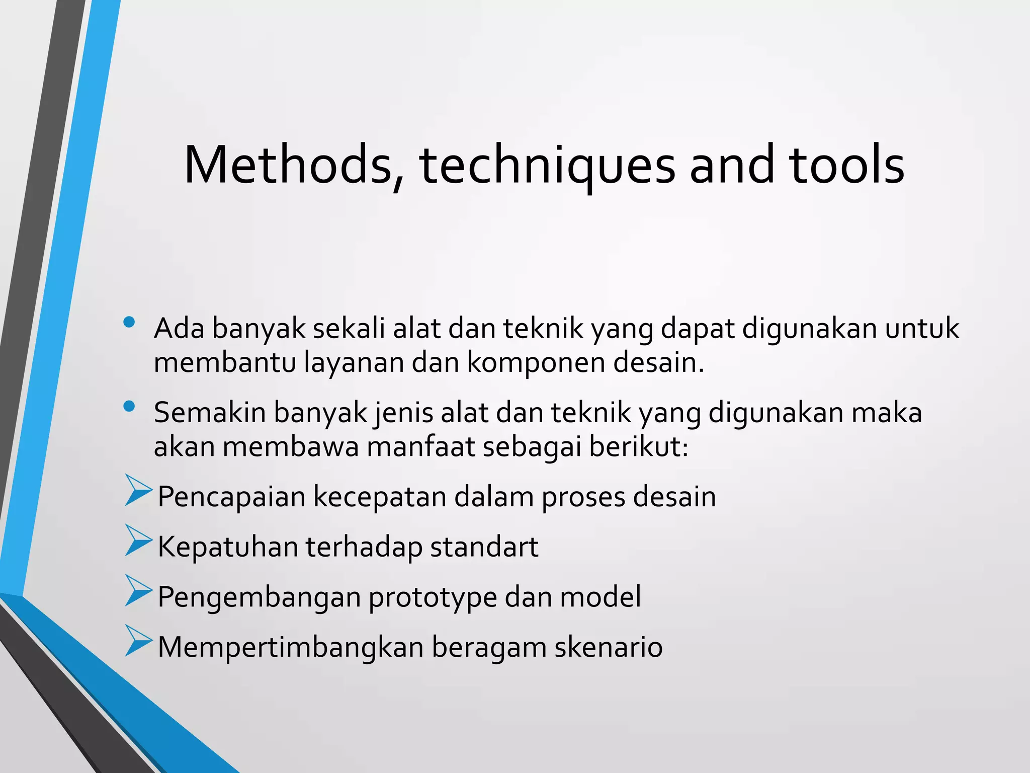 Methods, techniques and tools
• Ada banyak sekali alat dan teknik yang dapat digunakan untuk
membantu layanan dan komponen desain.
• Semakin banyak jenis alat dan teknik yang digunakan maka
akan membawa manfaat sebagai berikut:
Pencapaian kecepatan dalam proses desain
Kepatuhan terhadap standart
Pengembangan prototype dan model
Mempertimbangkan beragam skenario
 