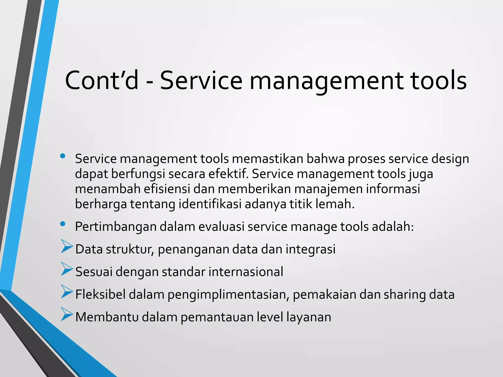 Cont’d - Service management tools
• Service management tools memastikan bahwa proses service design
dapat berfungsi secara efektif. Service management tools juga
menambah efisiensi dan memberikan manajemen informasi
berharga tentang identifikasi adanya titik lemah.
• Pertimbangan dalam evaluasi service manage tools adalah:
Data struktur, penanganan data dan integrasi
Sesuai dengan standar internasional
Fleksibel dalam pengimplimentasian, pemakaian dan sharing data
Membantu dalam pemantauan level layanan
 