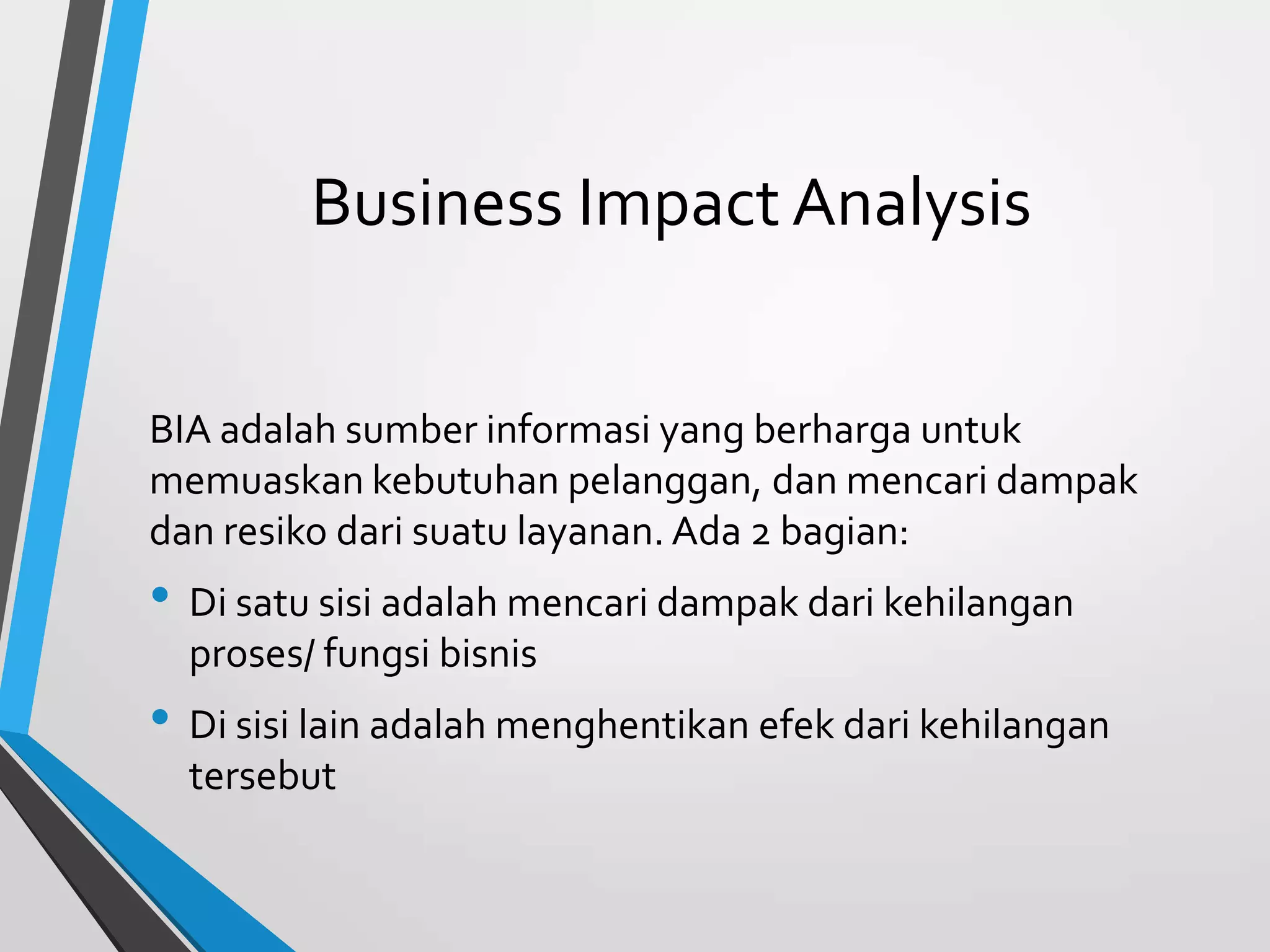 Business Impact Analysis
BIA adalah sumber informasi yang berharga untuk
memuaskan kebutuhan pelanggan, dan mencari dampak
dan resiko dari suatu layanan. Ada 2 bagian:
• Di satu sisi adalah mencari dampak dari kehilangan
proses/ fungsi bisnis
• Di sisi lain adalah menghentikan efek dari kehilangan
tersebut
 