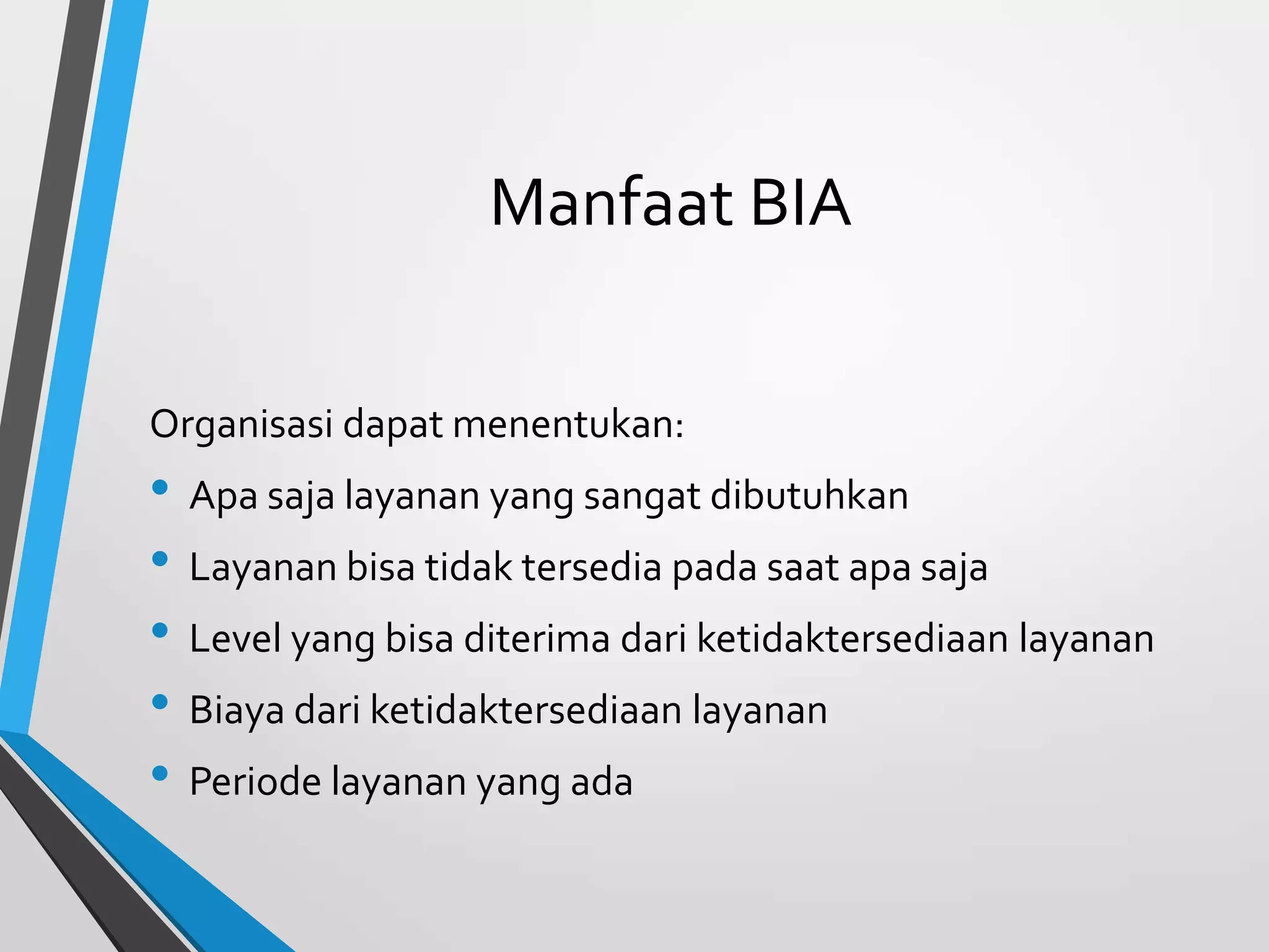 Manfaat BIA
Organisasi dapat menentukan:
• Apa saja layanan yang sangat dibutuhkan
• Layanan bisa tidak tersedia pada saat apa saja
• Level yang bisa diterima dari ketidaktersediaan layanan
• Biaya dari ketidaktersediaan layanan
• Periode layanan yang ada
 