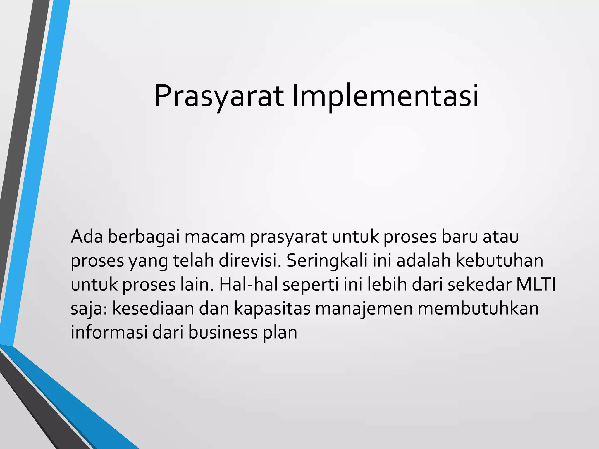 Prasyarat Implementasi
Ada berbagai macam prasyarat untuk proses baru atau
proses yang telah direvisi. Seringkali ini adalah kebutuhan
untuk proses lain. Hal-hal seperti ini lebih dari sekedar MLTI
saja: kesediaan dan kapasitas manajemen membutuhkan
informasi dari business plan
 