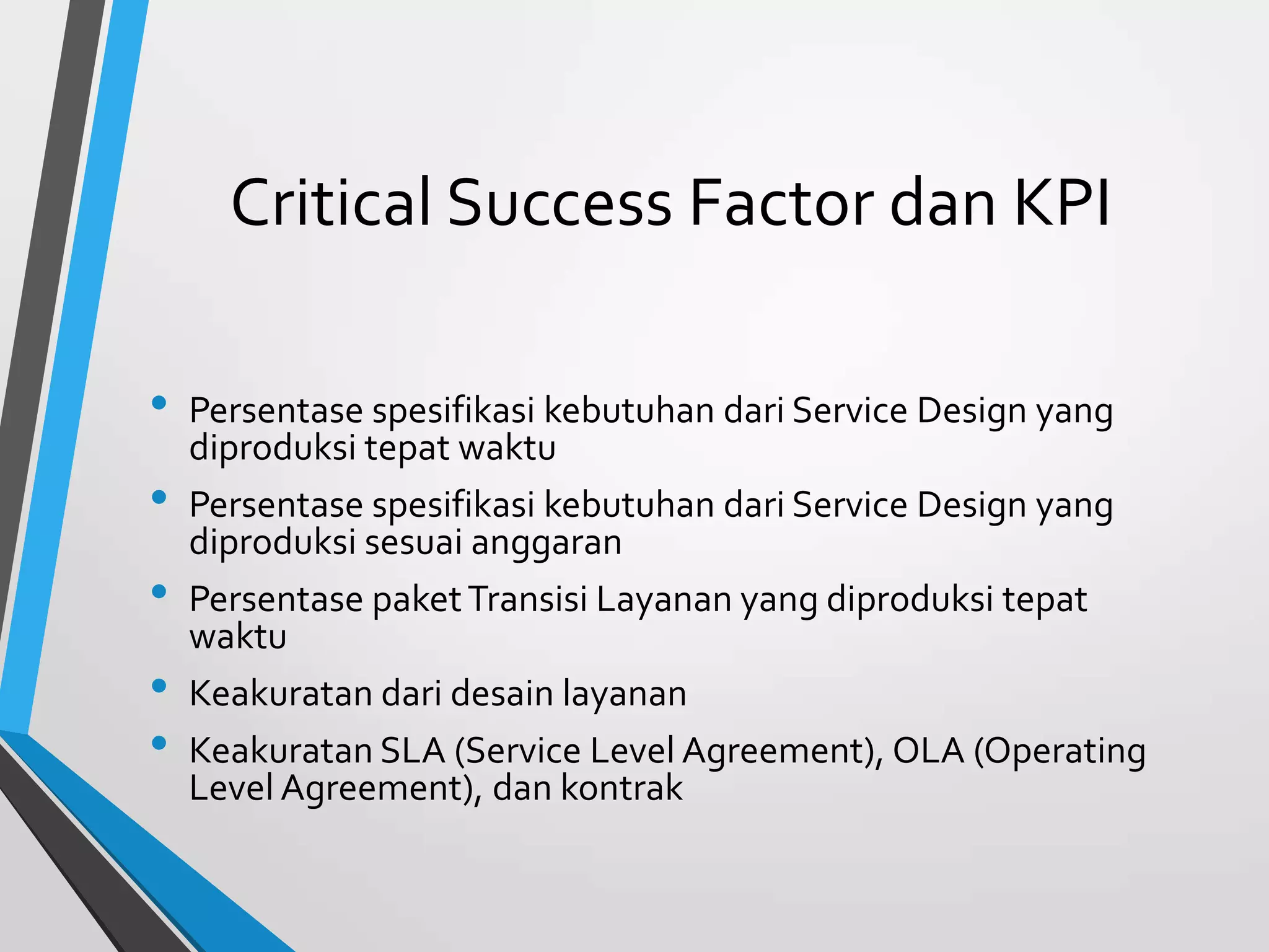 Critical Success Factor dan KPI
• Persentase spesifikasi kebutuhan dari Service Design yang
diproduksi tepat waktu
• Persentase spesifikasi kebutuhan dari Service Design yang
diproduksi sesuai anggaran
• Persentase paketTransisi Layanan yang diproduksi tepat
waktu
• Keakuratan dari desain layanan
• Keakuratan SLA (Service Level Agreement), OLA (Operating
Level Agreement), dan kontrak
 