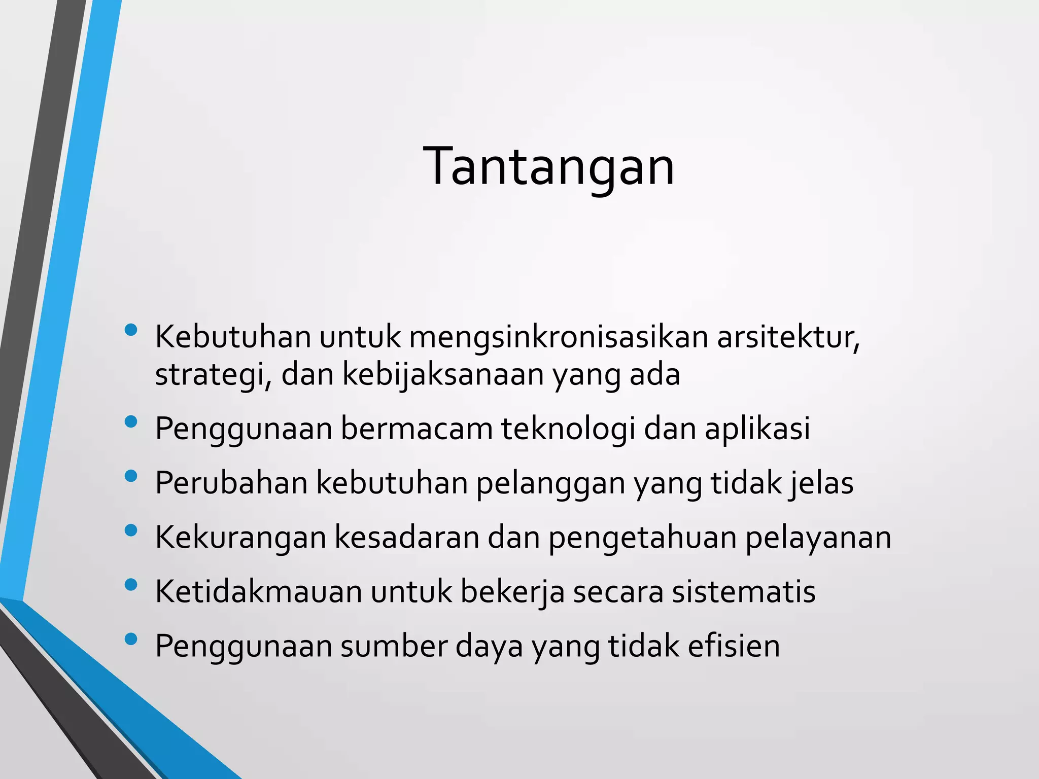 Tantangan
• Kebutuhan untuk mengsinkronisasikan arsitektur,
strategi, dan kebijaksanaan yang ada
• Penggunaan bermacam teknologi dan aplikasi
• Perubahan kebutuhan pelanggan yang tidak jelas
• Kekurangan kesadaran dan pengetahuan pelayanan
• Ketidakmauan untuk bekerja secara sistematis
• Penggunaan sumber daya yang tidak efisien
 