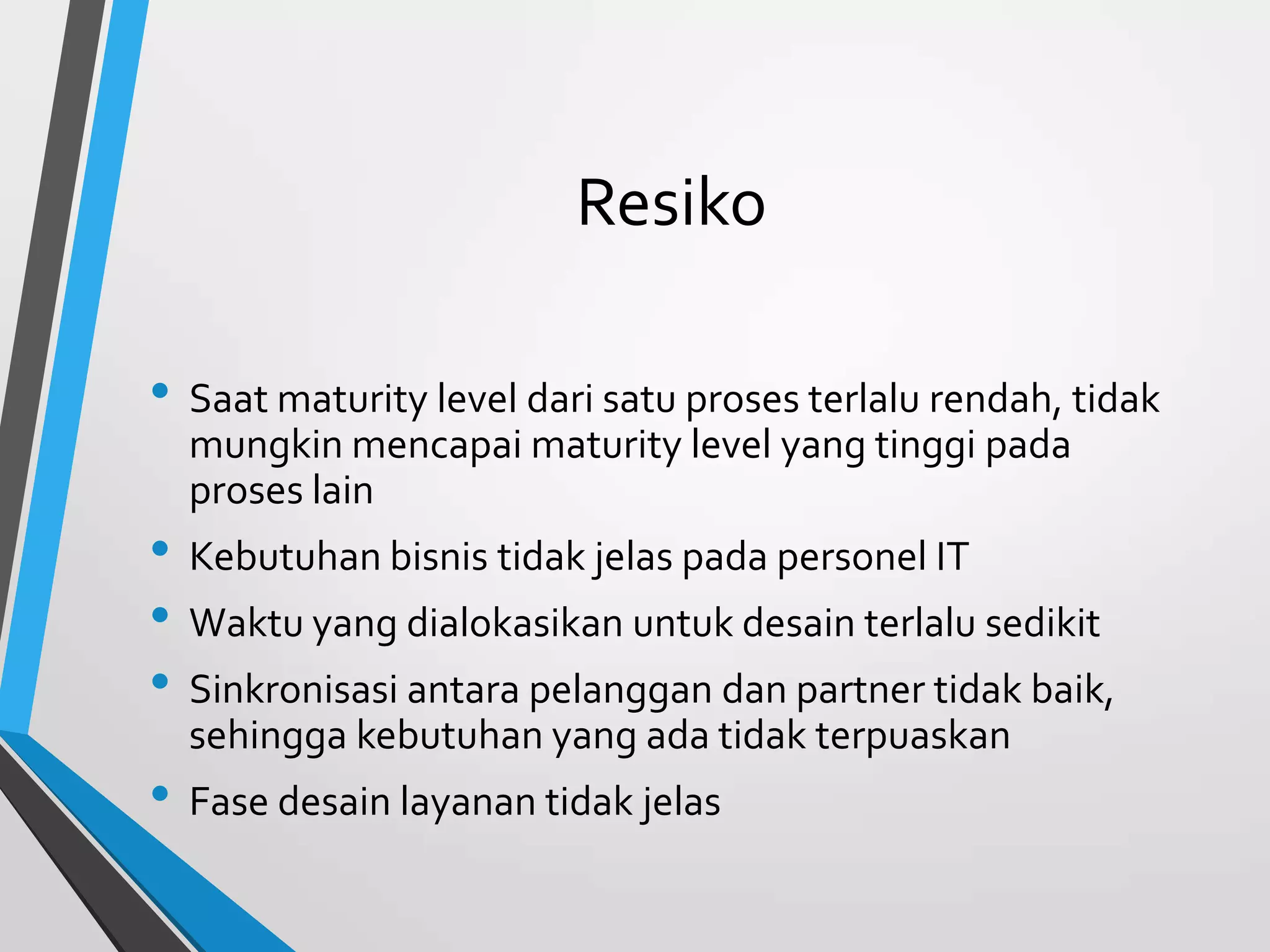 Resiko
• Saat maturity level dari satu proses terlalu rendah, tidak
mungkin mencapai maturity level yang tinggi pada
proses lain
• Kebutuhan bisnis tidak jelas pada personel IT
• Waktu yang dialokasikan untuk desain terlalu sedikit
• Sinkronisasi antara pelanggan dan partner tidak baik,
sehingga kebutuhan yang ada tidak terpuaskan
• Fase desain layanan tidak jelas
 