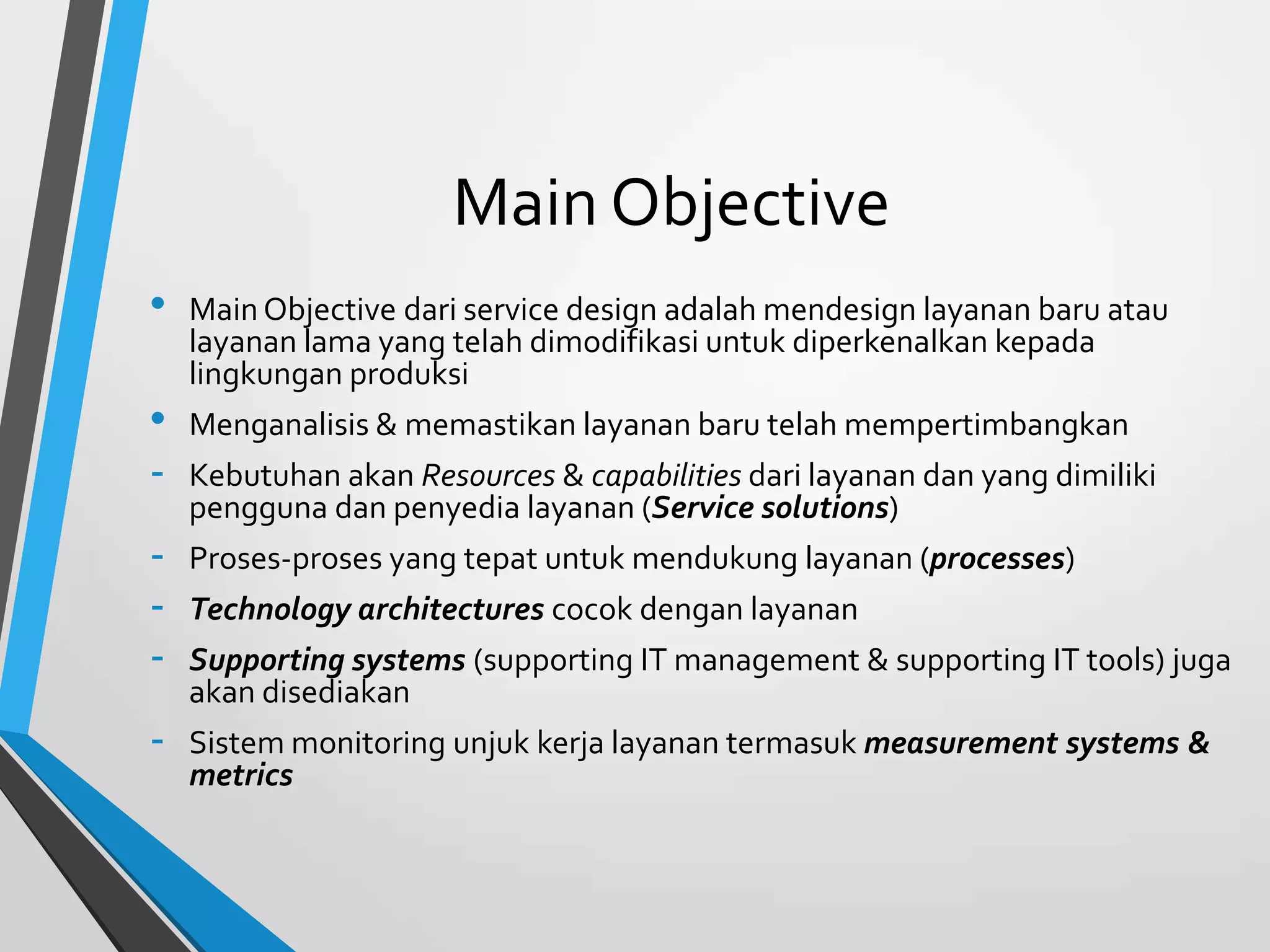 Main Objective
• Main Objective dari service design adalah mendesign layanan baru atau
layanan lama yang telah dimodifikasi untuk diperkenalkan kepada
lingkungan produksi
• Menganalisis & memastikan layanan baru telah mempertimbangkan
- Kebutuhan akan Resources & capabilities dari layanan dan yang dimiliki
pengguna dan penyedia layanan (Service solutions)
- Proses-proses yang tepat untuk mendukung layanan (processes)
- Technology architectures cocok dengan layanan
- Supporting systems (supporting IT management & supporting IT tools) juga
akan disediakan
- Sistem monitoring unjuk kerja layanan termasuk measurement systems &
metrics
 