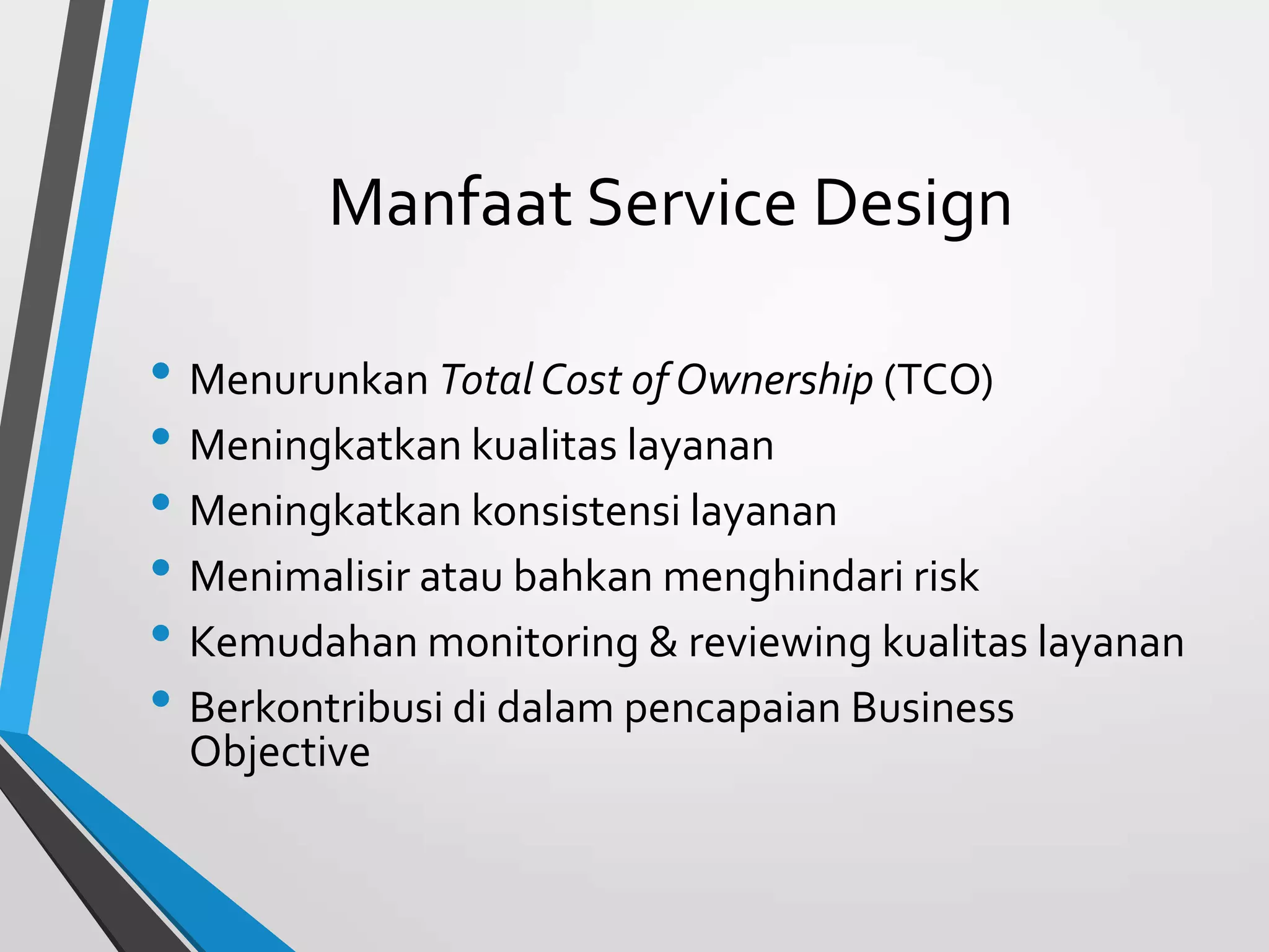 Manfaat Service Design
• Menurunkan Total Cost of Ownership (TCO)
• Meningkatkan kualitas layanan
• Meningkatkan konsistensi layanan
• Menimalisir atau bahkan menghindari risk
• Kemudahan monitoring & reviewing kualitas layanan
• Berkontribusi di dalam pencapaian Business
Objective
 