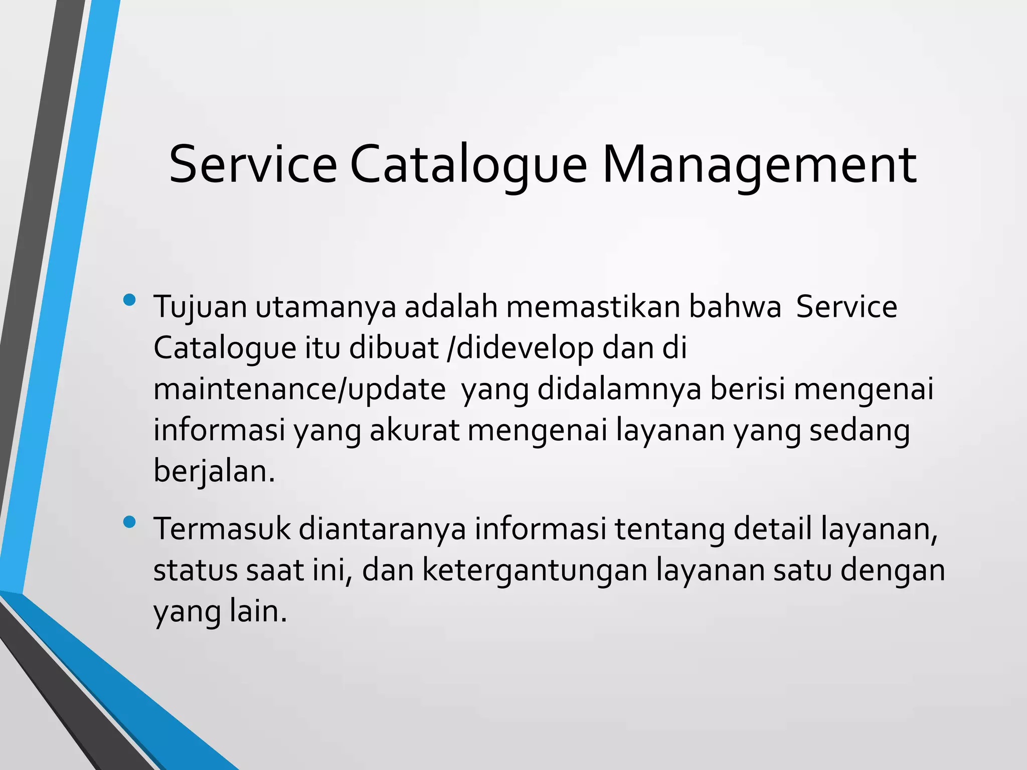 Service Catalogue Management
• Tujuan utamanya adalah memastikan bahwa Service
Catalogue itu dibuat /didevelop dan di
maintenance/update yang didalamnya berisi mengenai
informasi yang akurat mengenai layanan yang sedang
berjalan.
• Termasuk diantaranya informasi tentang detail layanan,
status saat ini, dan ketergantungan layanan satu dengan
yang lain.
 