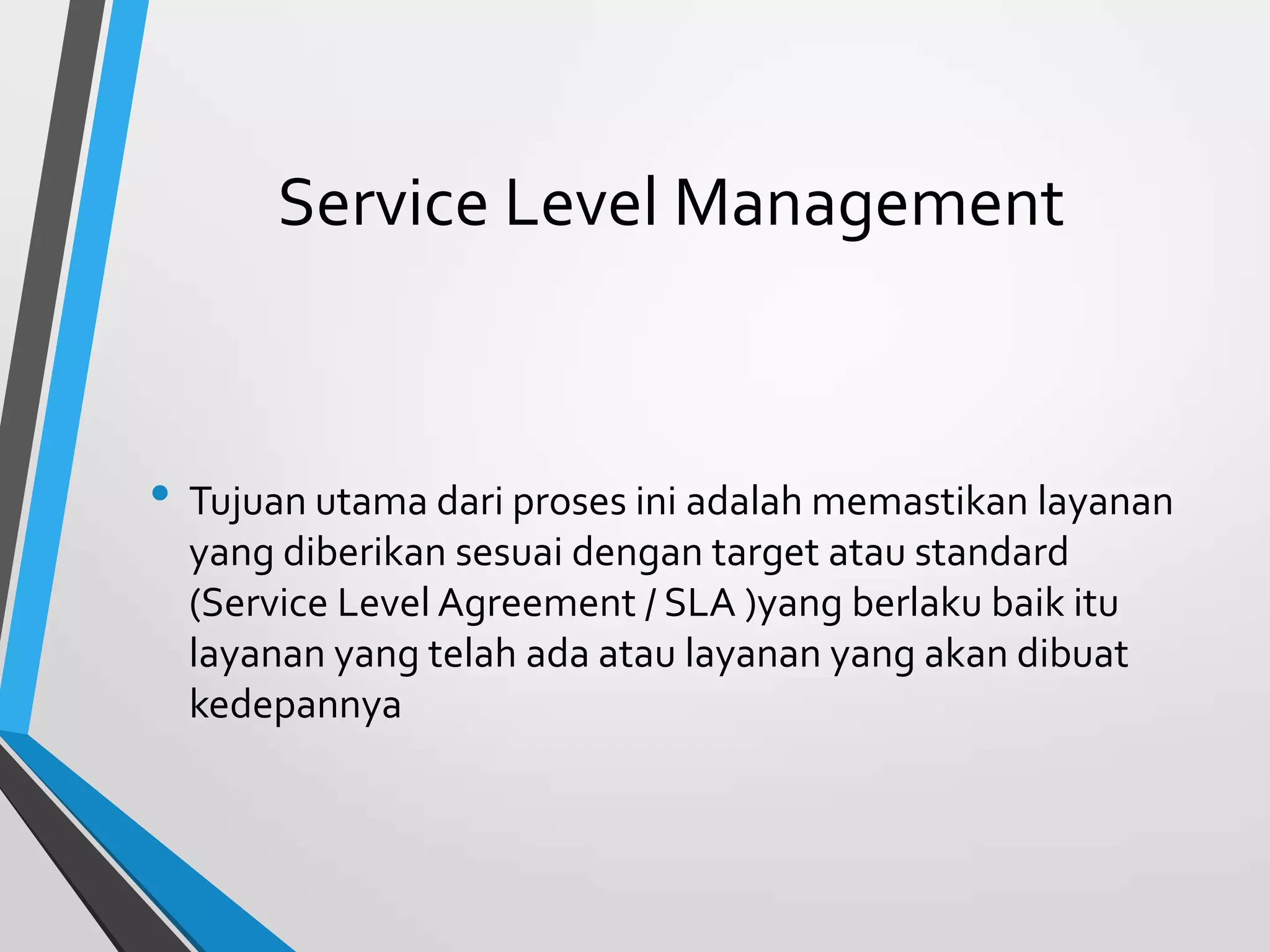 Service Level Management
• Tujuan utama dari proses ini adalah memastikan layanan
yang diberikan sesuai dengan target atau standard
(Service Level Agreement / SLA )yang berlaku baik itu
layanan yang telah ada atau layanan yang akan dibuat
kedepannya
 