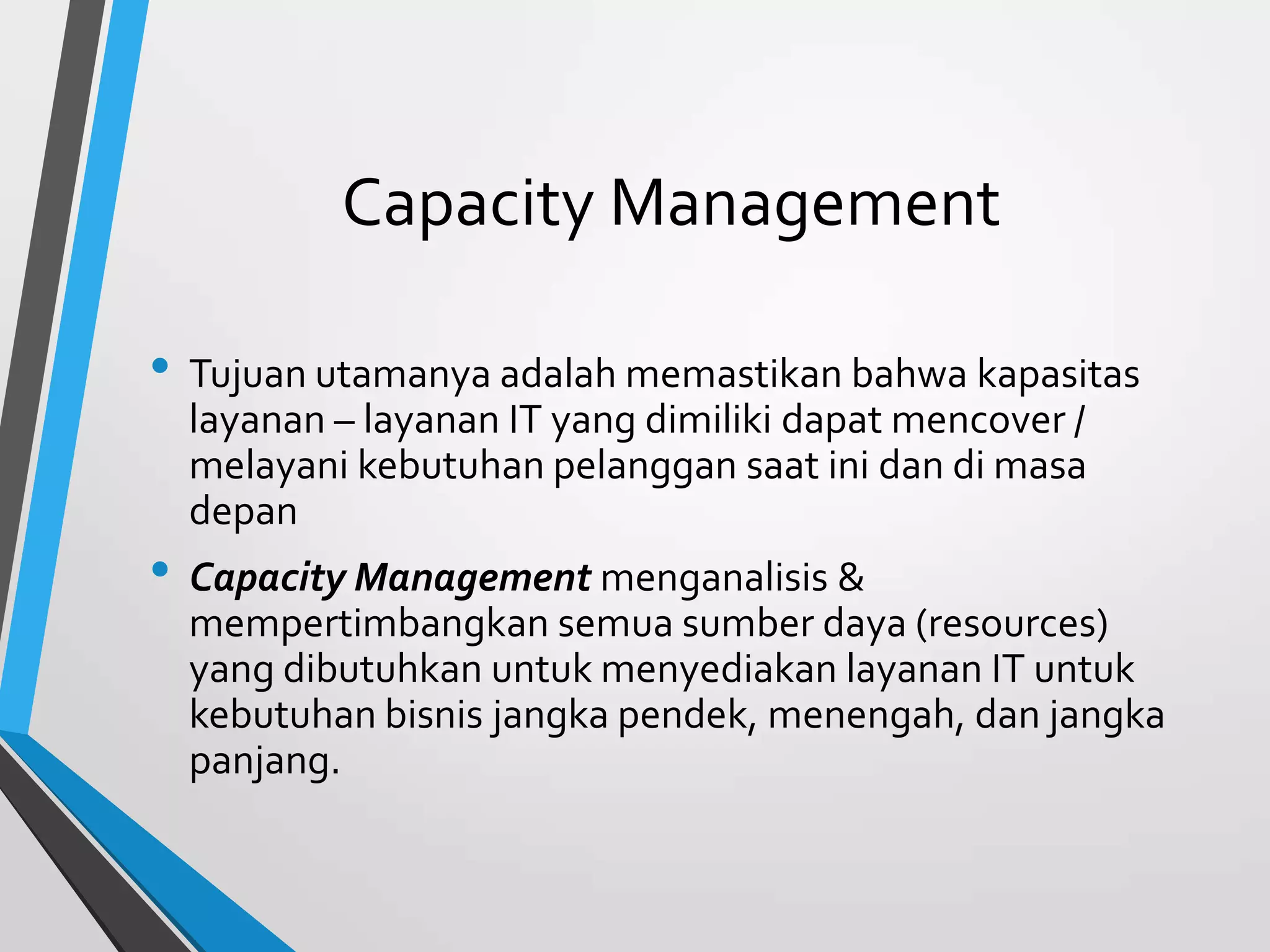 Capacity Management
• Tujuan utamanya adalah memastikan bahwa kapasitas
layanan – layanan IT yang dimiliki dapat mencover /
melayani kebutuhan pelanggan saat ini dan di masa
depan
• Capacity Management menganalisis &
mempertimbangkan semua sumber daya (resources)
yang dibutuhkan untuk menyediakan layanan IT untuk
kebutuhan bisnis jangka pendek, menengah, dan jangka
panjang.
 
