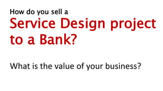 How do you sell a
Service Design project
to a Bank?
What is the value of your business?
 