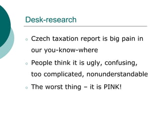Desk-research
○ Czech taxation report is big pain in
our you-know-where
○ People think it is ugly, confusing,
too complicated, nonunderstandable
○ The worst thing – it is PINK!
 