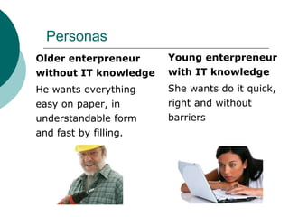 Personas
Young enterpreneur
with IT knowledge
She wants do it quick,
right and without
barriers
Older enterpreneur
without IT knowledge
He wants everything
easy on paper, in
understandable form
and fast by filling.
 