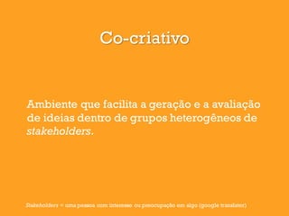 Co-criativo
Ambiente que facilita a geração e a avaliação
de ideias dentro de grupos heterogêneos de
stakeholders.
Stakeholders = uma pessoa com interesse ou preocupação em algo (google translater)