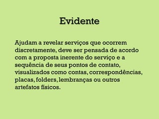 Evidente
Ajudam a revelar serviços que ocorrem
discretamente, deve ser pensada de acordo
com a proposta inerente do serviço e a
sequência de seus pontos de contato,
visualizados como contas,correspondências,
placas,folders,lembranças ou outros
artefatos físicos.