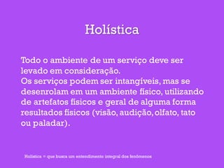 Holística
Todo o ambiente de um serviço deve ser
levado em consideração.
Os serviços podem ser intangíveis, mas se
desenrolam em um ambiente físico, utilizando
de artefatos físicos e geral de alguma forma
resultados físicos (visão,audição,olfato, tato
ou paladar).
Holística = que busca um entendimento integral dos fenômenos