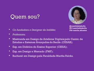 Quem sou?
• Co-fundadora e Designer da Indikko;
• Professora;
• Mestranda em Design de Artefatos Digitaispelo Centro de
Estudos e Sistemas Avançados do Recife (CESAR);
• Esp. em Didática do Ensino Superior (CIESA);
• Esp. em Design e Mercado (FMF);
• Bacharel em Design pela Faculdade Martha Falcão.
@camilafalabella
IN/camilafalabella
FB/camila.afcastro