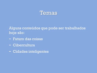 Temas
Alguns conteúdos que pode ser trabalhados
hoje são:
- Futuro das coisas
- Cibercultura
- Cidades inteligentes