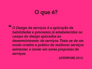 O que é?
} O Design de serviços é a aplicação de
habilidades e processos já estabelecidos no
campo do design aplicados ao
desenvolvimento de serviços.Trata-se de um
modo criativo e prático de melhorar serviços
existentes e inovar em novas propostas de
serviços.
LIVEIWORK,2010.