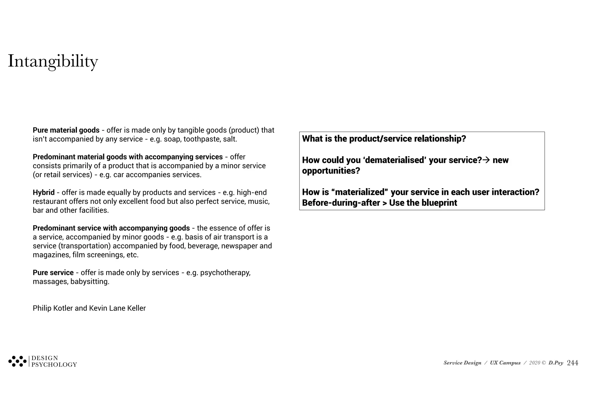 Service Design / UX Campus / 2020 © D.Psy
What is the product/service relationship?
How could you ‘dematerialised’ your service? new
opportunities?
How is “materialized” your service in each user interaction?
Before-during-after > Use the blueprint
Pure material goods - offer is made only by tangible goods (product) that
isn’t accompanied by any service - e.g. soap, toothpaste, salt.
Predominant material goods with accompanying services - offer
consists primarily of a product that is accompanied by a minor service
(or retail services) - e.g. car accompanies services.
Hybrid - offer is made equally by products and services - e.g. high-end
restaurant offers not only excellent food but also perfect service, music,
bar and other facilities.
Predominant service with accompanying goods - the essence of offer is
a service, accompanied by minor goods - e.g. basis of air transport is a
service (transportation) accompanied by food, beverage, newspaper and
magazines, film screenings, etc.
Pure service - offer is made only by services - e.g. psychotherapy,
massages, babysitting.
Philip Kotler and Kevin Lane Keller
Intangibility
!244
 