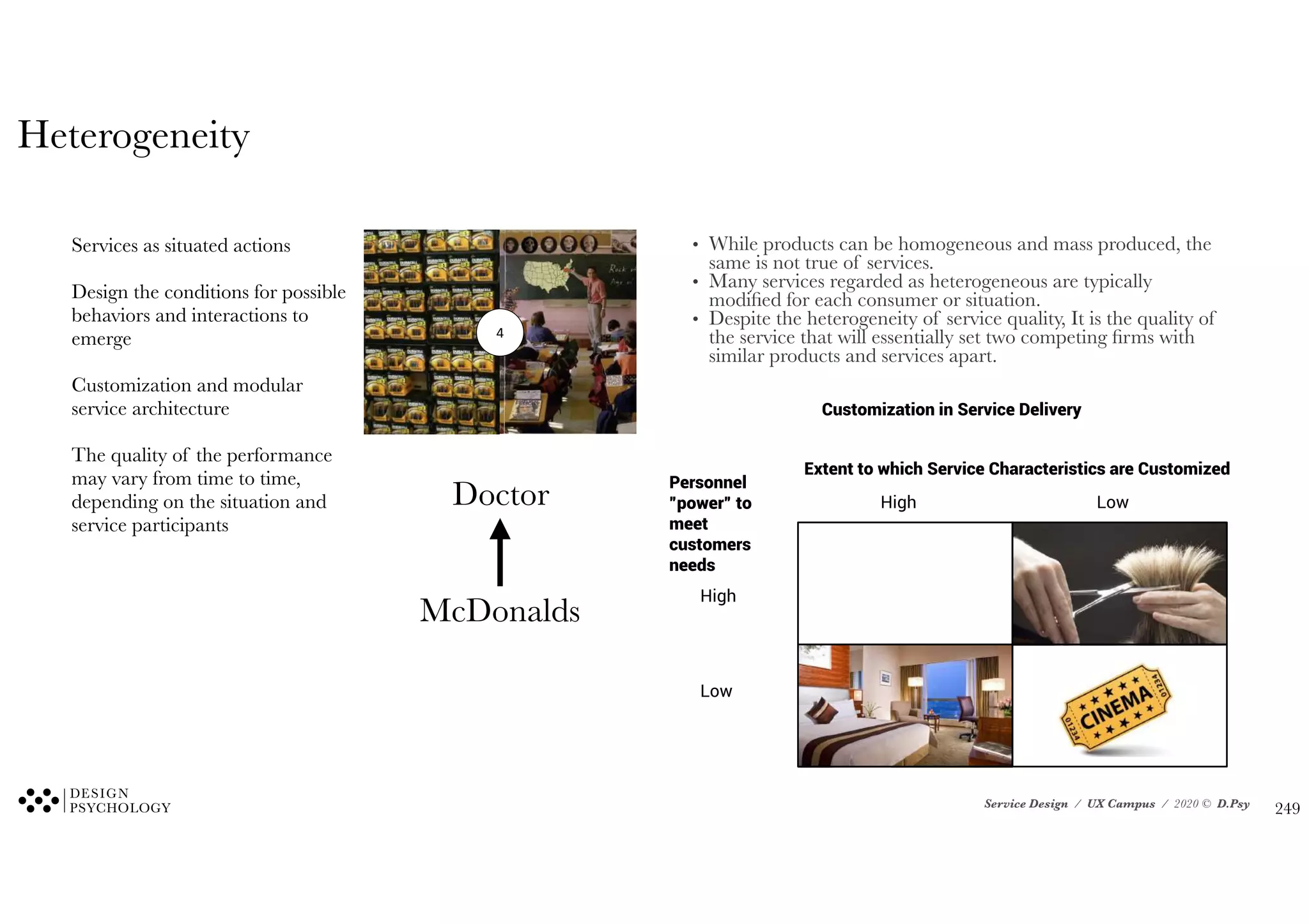 Service Design / UX Campus / 2020 © D.Psy
Customization in Service Delivery
Extent to which Service Characteristics are Customized
High Low
Personnel
”power” to
meet
customers
needs
High
Low
4
Services as situated actions
Design the conditions for possible
behaviors and interactions to
emerge
Customization and modular
service architecture
The quality of the performance
may vary from time to time,
depending on the situation and
service participants
Doctor
McDonalds
Heterogeneity
• While products can be homogeneous and mass produced, the
same is not true of services.
• Many services regarded as heterogeneous are typically
modified for each consumer or situation.
• Despite the heterogeneity of service quality, It is the quality of
the service that will essentially set two competing firms with
similar products and services apart.
!249
 