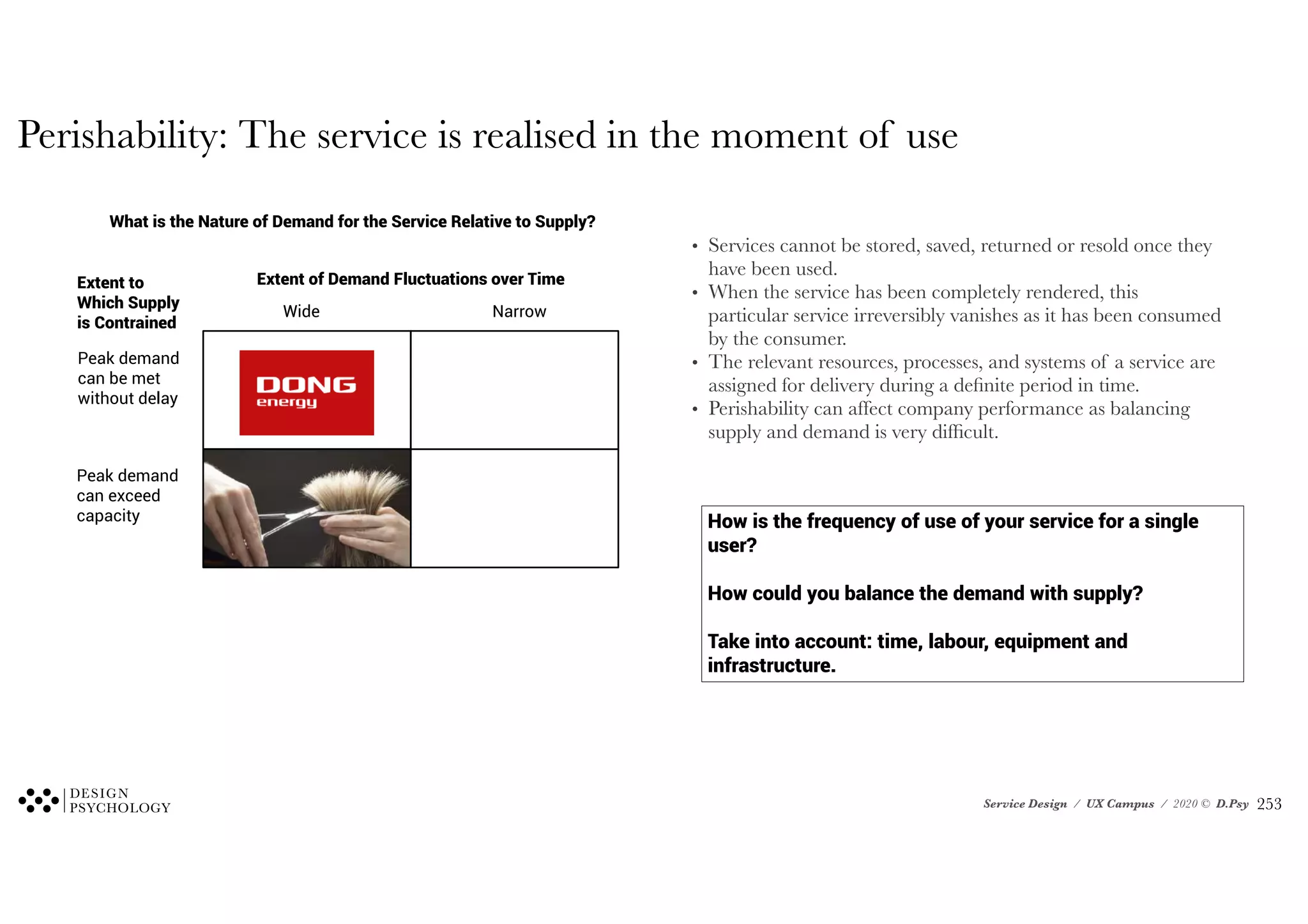Service Design / UX Campus / 2020 © D.Psy
How is the frequency of use of your service for a single
user?
How could you balance the demand with supply?
Take into account: time, labour, equipment and
infrastructure.
What is the Nature of Demand for the Service Relative to Supply?
Extent of Demand Fluctuations over Time
Wide Narrow
Extent to
Which Supply
is Contrained
Peak demand
can be met
without delay
Peak demand
can exceed
capacity
Perishability: The service is realised in the moment of use
• Services cannot be stored, saved, returned or resold once they
have been used.
• When the service has been completely rendered, this
particular service irreversibly vanishes as it has been consumed
by the consumer.
• The relevant resources, processes, and systems of a service are
assigned for delivery during a definite period in time.
• Perishability can affect company performance as balancing
supply and demand is very difficult.
!253
 