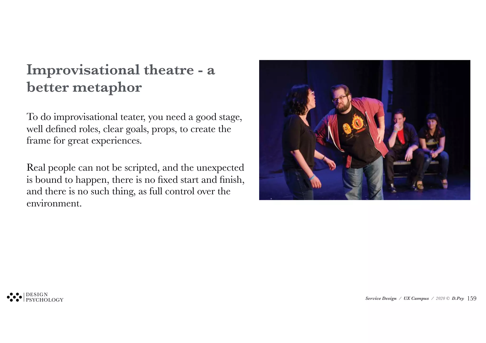 Service Design / UX Campus / 2020 © D.Psy
Improvisational theatre - a
better metaphor
To do improvisational teater, you need a good stage,
well defined roles, clear goals, props, to create the
frame for great experiences.
Real people can not be scripted, and the unexpected
is bound to happen, there is no fixed start and finish,
and there is no such thing, as full control over the
environment.
!159
 