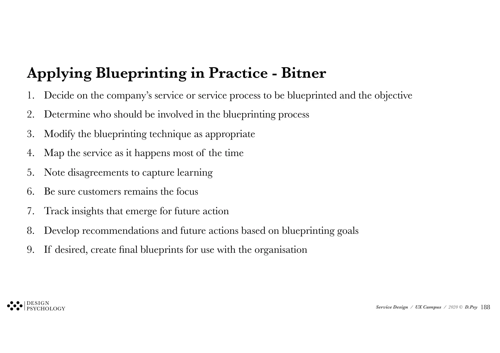 Service Design / UX Campus / 2020 © D.Psy
Applying Blueprinting in Practice - Bitner
1. Decide on the company’s service or service process to be blueprinted and the objective
2. Determine who should be involved in the blueprinting process
3. Modify the blueprinting technique as appropriate
4. Map the service as it happens most of the time
5. Note disagreements to capture learning
6. Be sure customers remains the focus
7. Track insights that emerge for future action
8. Develop recommendations and future actions based on blueprinting goals
9. If desired, create final blueprints for use with the organisation
!188
 