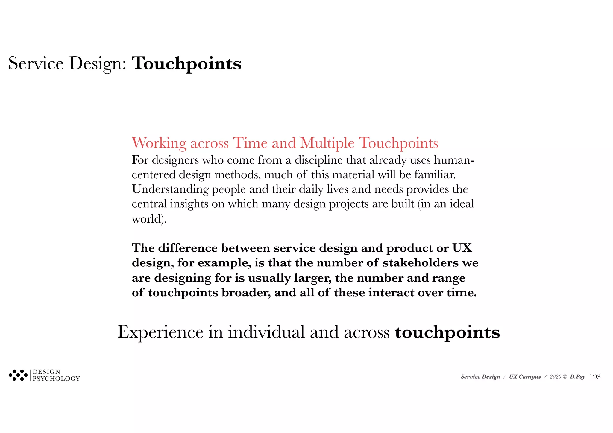 Service Design / UX Campus / 2020 © D.Psy
Service Design: Touchpoints
✪
Working across Time and Multiple Touchpoints
For designers who come from a discipline that already uses human-
centered design methods, much of this material will be familiar.
Understanding people and their daily lives and needs provides the
central insights on which many design projects are built (in an ideal
world).
The difference between service design and product or UX
design, for example, is that the number of stakeholders we
are designing for is usually larger, the number and range
of touchpoints broader, and all of these interact over time.
Experience in individual and across touchpoints
!193
 