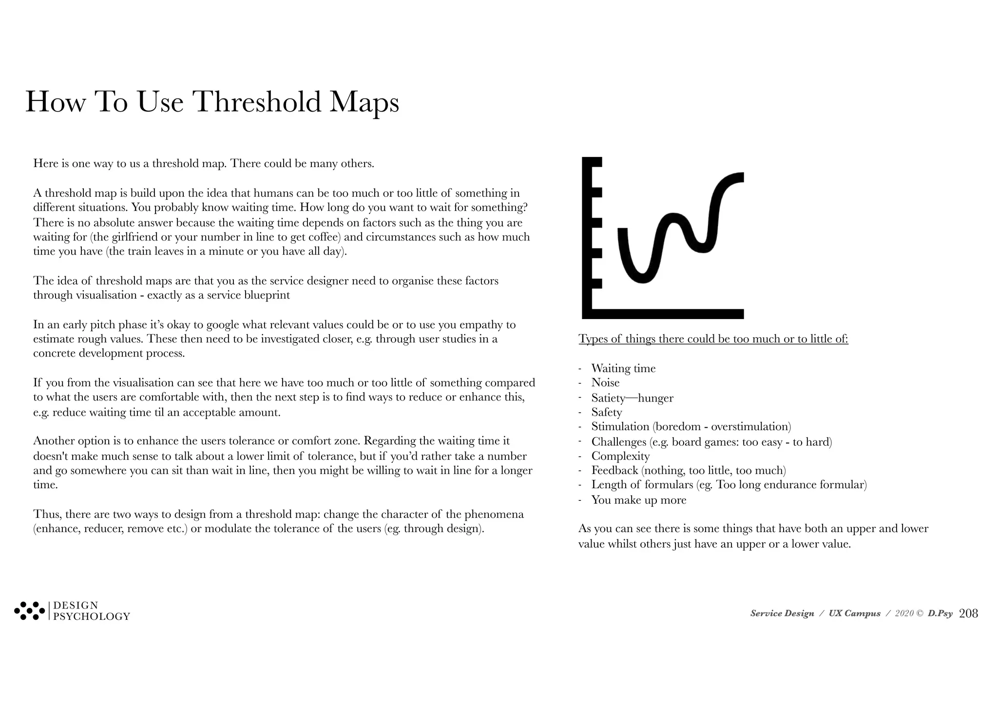 Service Design / UX Campus / 2020 © D.Psy
How To Use Threshold Maps
Here is one way to us a threshold map. There could be many others.
A threshold map is build upon the idea that humans can be too much or too little of something in
different situations. You probably know waiting time. How long do you want to wait for something?
There is no absolute answer because the waiting time depends on factors such as the thing you are
waiting for (the girlfriend or your number in line to get coffee) and circumstances such as how much
time you have (the train leaves in a minute or you have all day).
The idea of threshold maps are that you as the service designer need to organise these factors
through visualisation - exactly as a service blueprint
In an early pitch phase it’s okay to google what relevant values could be or to use you empathy to
estimate rough values. These then need to be investigated closer, e.g. through user studies in a
concrete development process.
If you from the visualisation can see that here we have too much or too little of something compared
to what the users are comfortable with, then the next step is to find ways to reduce or enhance this,
e.g. reduce waiting time til an acceptable amount.
Another option is to enhance the users tolerance or comfort zone. Regarding the waiting time it
doesn't make much sense to talk about a lower limit of tolerance, but if you’d rather take a number
and go somewhere you can sit than wait in line, then you might be willing to wait in line for a longer
time.
Thus, there are two ways to design from a threshold map: change the character of the phenomena
(enhance, reducer, remove etc.) or modulate the tolerance of the users (eg. through design).
Types of things there could be too much or to little of:
- Waiting time
- Noise
- Satiety—hunger
- Safety
- Stimulation (boredom - overstimulation)
- Challenges (e.g. board games: too easy - to hard)
- Complexity
- Feedback (nothing, too little, too much)
- Length of formulars (eg. Too long endurance formular)
- You make up more
As you can see there is some things that have both an upper and lower
value whilst others just have an upper or a lower value.
!208
 