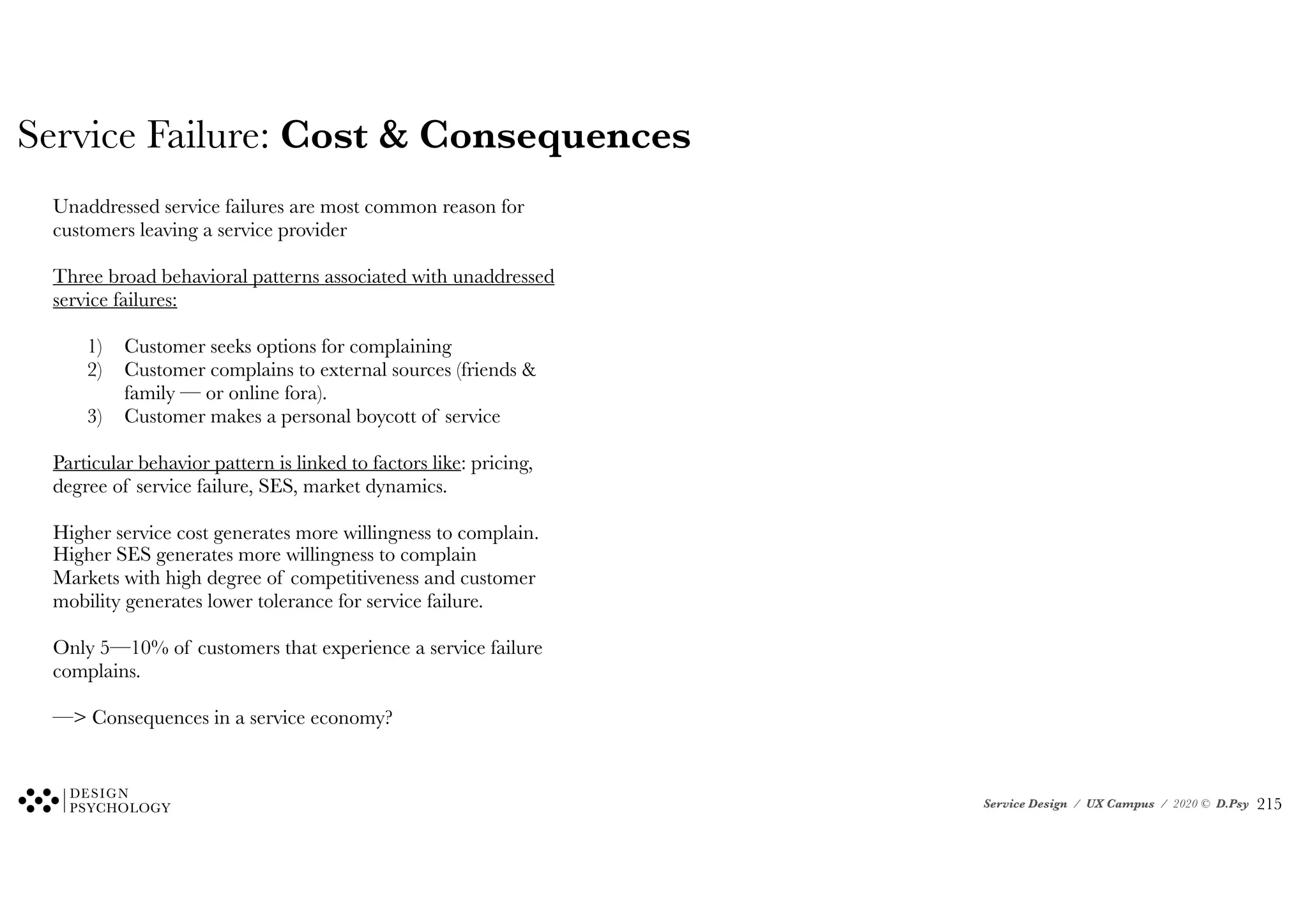 Service Design / UX Campus / 2020 © D.Psy
Service Failure: Cost & Consequences
Unaddressed service failures are most common reason for
customers leaving a service provider
Three broad behavioral patterns associated with unaddressed
service failures:
1) Customer seeks options for complaining
2) Customer complains to external sources (friends &
family — or online fora).
3) Customer makes a personal boycott of service
Particular behavior pattern is linked to factors like: pricing,
degree of service failure, SES, market dynamics.
Higher service cost generates more willingness to complain.
Higher SES generates more willingness to complain
Markets with high degree of competitiveness and customer
mobility generates lower tolerance for service failure.
Only 5—10% of customers that experience a service failure
complains.
—> Consequences in a service economy?
!215
 
