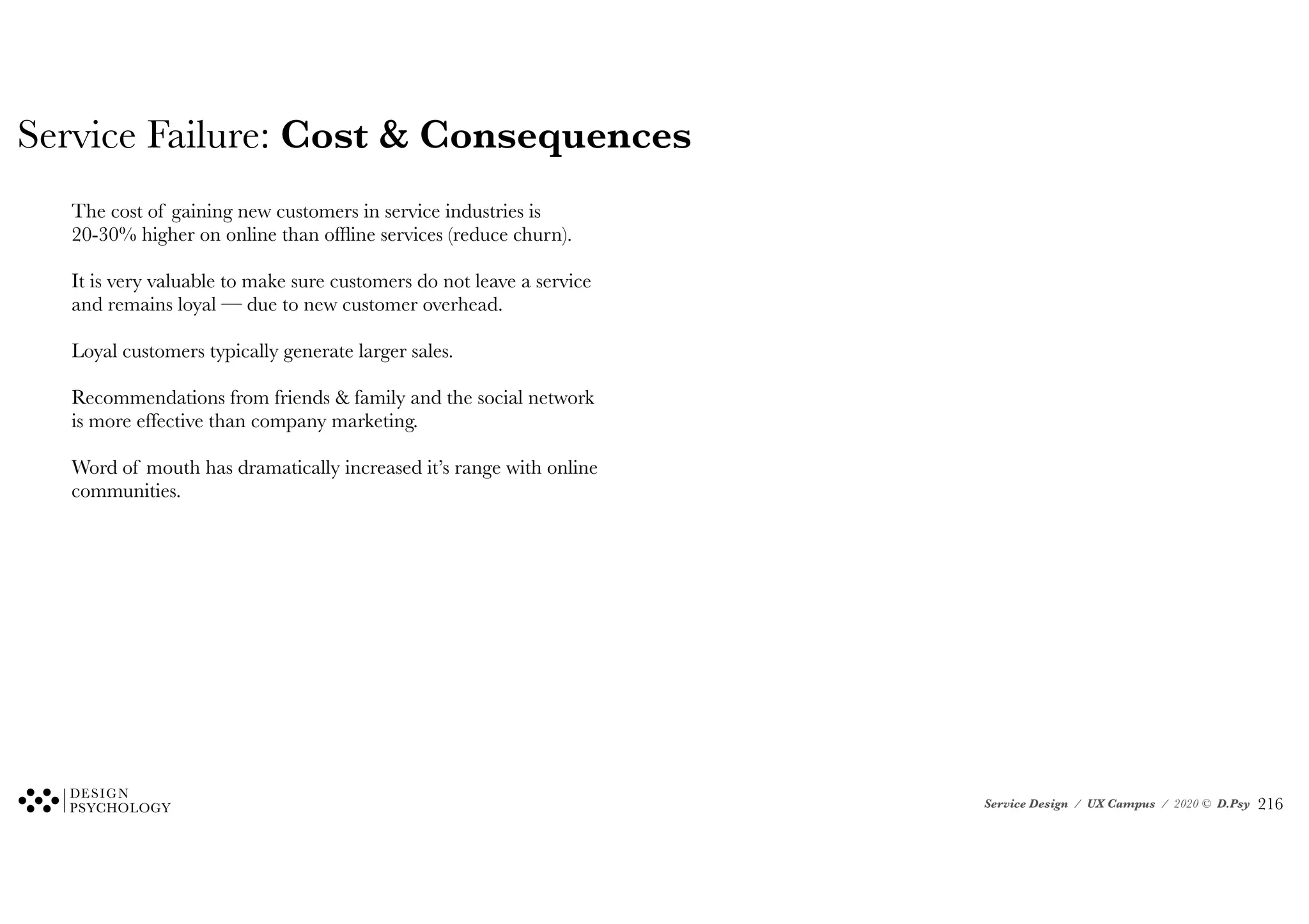 Service Design / UX Campus / 2020 © D.Psy
Service Failure: Cost & Consequences
The cost of gaining new customers in service industries is
20-30% higher on online than offline services (reduce churn).
It is very valuable to make sure customers do not leave a service
and remains loyal — due to new customer overhead.
Loyal customers typically generate larger sales.
Recommendations from friends & family and the social network
is more effective than company marketing.
Word of mouth has dramatically increased it’s range with online
communities.
!216
 
