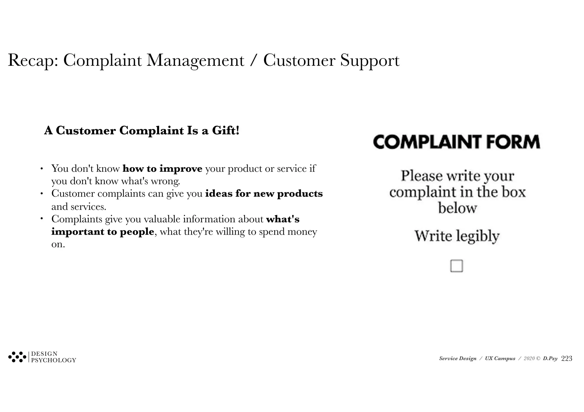 Service Design / UX Campus / 2020 © D.Psy
Recap: Complaint Management / Customer Support
A Customer Complaint Is a Gift!
• You don't know how to improve your product or service if
you don't know what's wrong.
• Customer complaints can give you ideas for new products
and services.
• Complaints give you valuable information about what's
important to people, what they're willing to spend money
on.
!223
 