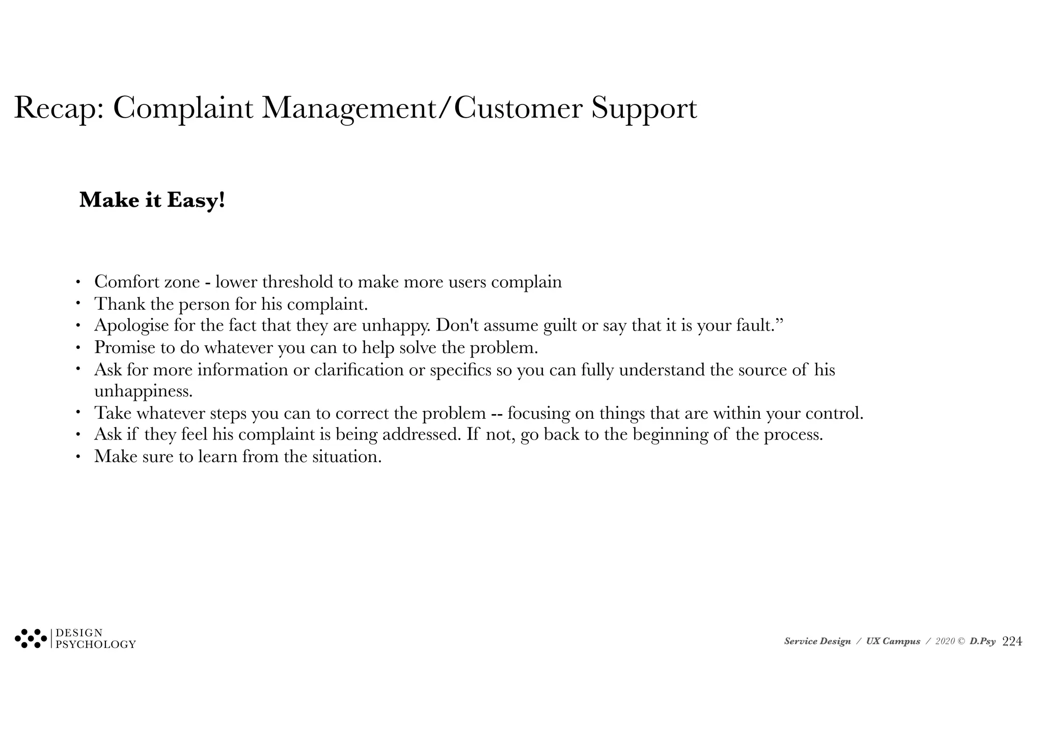 Service Design / UX Campus / 2020 © D.Psy
Recap: Complaint Management/Customer Support
Make it Easy!
• Comfort zone - lower threshold to make more users complain
• Thank the person for his complaint.
• Apologise for the fact that they are unhappy. Don't assume guilt or say that it is your fault.”
• Promise to do whatever you can to help solve the problem.
• Ask for more information or clarification or specifics so you can fully understand the source of his
unhappiness.
• Take whatever steps you can to correct the problem -- focusing on things that are within your control.
• Ask if they feel his complaint is being addressed. If not, go back to the beginning of the process.
• Make sure to learn from the situation.
!224
 
