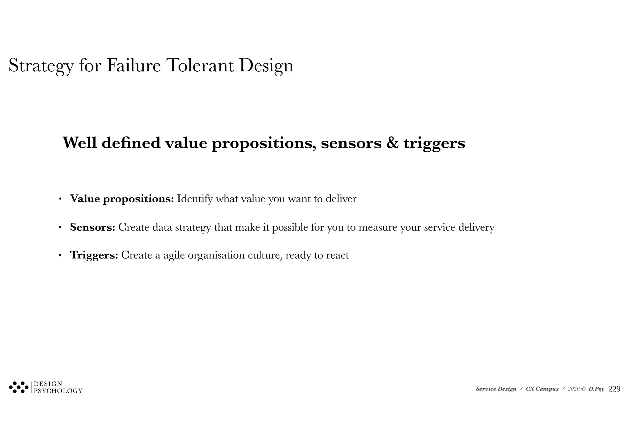 Service Design / UX Campus / 2020 © D.Psy
Strategy for Failure Tolerant Design
Well defined value propositions, sensors & triggers
• Value propositions: Identify what value you want to deliver
• Sensors: Create data strategy that make it possible for you to measure your service delivery
• Triggers: Create a agile organisation culture, ready to react
!229
 