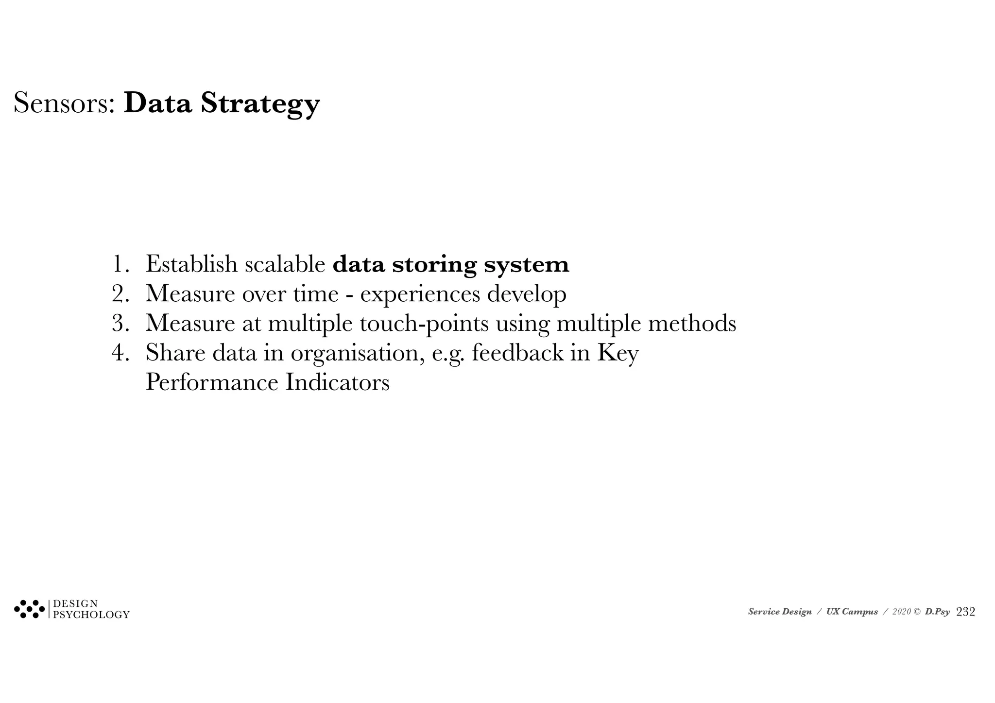 Service Design / UX Campus / 2020 © D.Psy
Sensors: Data Strategy
1. Establish scalable data storing system
2. Measure over time - experiences develop
3. Measure at multiple touch-points using multiple methods
4. Share data in organisation, e.g. feedback in Key
Performance Indicators
!232
 