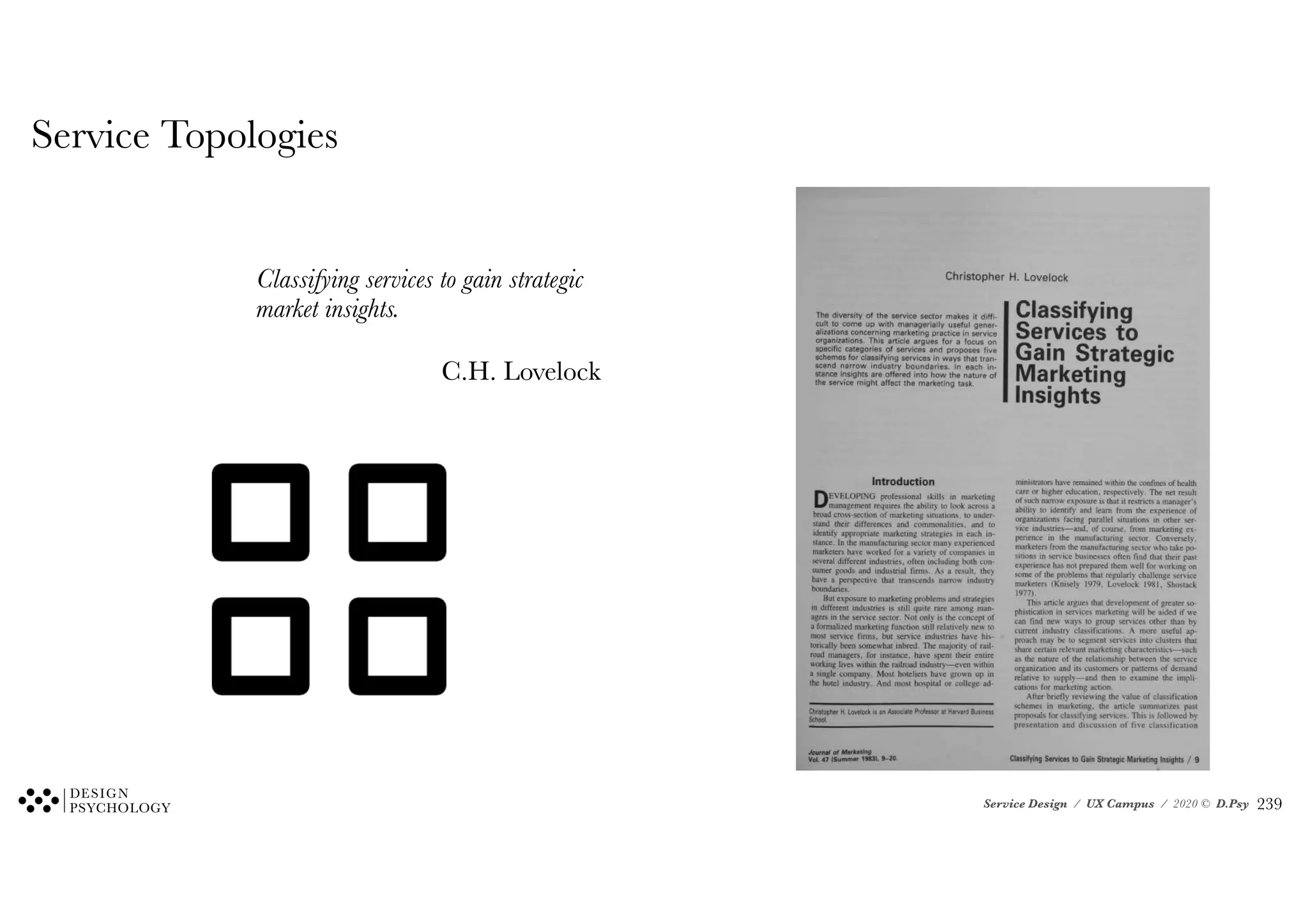 Service Design / UX Campus / 2020 © D.Psy
Christopher H. Lovelock
The diversity of the service sector makes it diffi-
cult to come up with managerially useful gener-
alizations concerning marketing practice in service
organizations. This article argues for a focus on
specific categories of services and proposes five
schemes for classifying services in ways that tran-
scend narrow industry boundaries. In each in-
stance insights are offered into how the nature of
the service might affect the marketing task.
Classifying
Services to
Gain Strategic
Marketing
Insights
Introduction
DEVELOPING professional skills in marketing
management requires the ability to look across a
broad cross-section of marketing situations, to under-
stand their differences and commonalities, and to
identify appropriate marketing strategies in each in-
stance. In the manufacturing sector many experienced
marketers have worked for a variety of companies in
several different industries, often including both con-
sumer goods and industrial firms. As a result, they
have a perspective that transcends narrow industry
boundaries.
But exposure to marketing problems and strategies
in different industries is still quite rare among man-
agers in the service sector. Not only is the concept of
a formalized marketing function still relatively new to
most service firms, but service industries have his-
torically been somewhat inbred. The majority of rail-
road managers, for instance, have spent their entire
working lives within the railroad industry—even within
a single company. Most hoteliers have grown up in
the hotel industry. And most hospital or college ad-
Christopher H. Lovelock is an Associate Professor at Harvard Business
School.
ministrators have remained within the confmes of health
care or higher education, respectively. The net result
of such narrow exposure is that it restricts a manager's
ability to identify and learn from the experience of
organizations facing parallel situations in other ser-
vice industries—and, of course, from marketing ex-
perience in the manufacturing sector. Conversely,
marketers from the manufacturing sector who take po-
sitions in service businesses often find that their past
experience has not prepared them well for working on
some of the problems that regularly challenge service
marketers (Knisely 1979, Lovelock 1981, Shostack
1977).
This article argues that development of greater so-
phistication in services marketing will be aided if we
can find new ways to group services other than by
current industry classifications. A more useful ap-
proach may be to segment services into clusters that
share certain relevant marketing characteristics—such
as the nature of the relationship between the service
organization and its customers or patterns of demand
relative to supply—and then to examine the impli-
cations for marketing action.
After briefly reviewing the value of classification
schemes in marketing, the article summarizes past
proposals for classifying services. This is followed by
presentation and discussion of five classification
Journal of Marketing
Vol. 47 (Summer 1983), 9-20. Classifying Services to Gain Strategic Marketing Insights / 9
Service Topologies
Classifying services to gain strategic
market insights.
C.H. Lovelock
!239
 