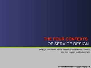 THE FOUR CONTEXTS  OF SERVICE DESIGN Darren Menachemson | @thoughtpod What you need to do before you design the detail of a service, and how you can go about doing it. 