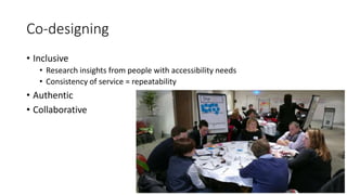 Co-designing
• Inclusive
• Research insights from people with accessibility needs
• Consistency of service = repeatability
• Authentic
• Collaborative
 