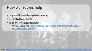 How war rooms help
• Large walls to utilise spatial memory
• Dedicated to projects
• Build shared understanding
• Vertical campfires - https://gds.blog.gov.uk/2014/09/03/vertical-campfires-
our-user-research-walls/
Image: http://www.flockology.com/2012/01/feeding-the-campfiredeveloping-a-content-strategy-for-your-marketing-efforts.html
 