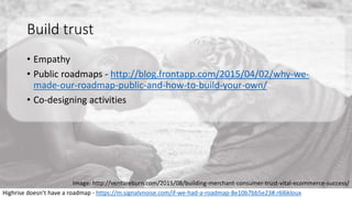 Build trust
• Empathy
• Public roadmaps - http://blog.frontapp.com/2015/04/02/why-we-
made-our-roadmap-public-and-how-to-build-your-own/
• Co-designing activities
Highrise doesn’t have a roadmap - https://m.signalvnoise.com/if-we-had-a-roadmap-8e10b7bb5e23#.r6l6kloux
Image: http://ventureburn.com/2015/08/building-merchant-consumer-trust-vital-ecommerce-success/
 
