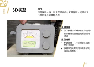 3D模型
12
使用時機
• 為了模擬未來概念產品的使用。
• 用來輔助表達產品概念的應用
情境。
原型特點
• 快速建構，不一定需要很精準
的尺寸細節。
• 實體原型能幫助用戶具體感受
產品的互動性。
說明
利用實體材料，快速捏塑產品的實體樣貌，以提供進
行操作使用的體驗思考。
原
型
 