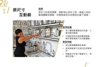 原尺寸
互動劇
15
使用時機
• 為了體現模擬概念的互動、人
員活動的動線。
• 可搭配角色扮演與實境模擬，
探討場域情境下的活動體驗。
原型特點
• 等比實境體驗概念情境。
• 參與模擬者可沈浸式的想像感
受。
• 旁觀者可全貌了解劇中人、物、
境的互動。
說明
原尺寸的背投場景，搭配等比物件工具，透過人物的
實境體驗和模擬，來親身感受未來概念的當下情境。
原
型
 