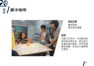 劇本咖啡
16
說明
共創工作坊中，不同組別的
參與者互相交流，跳出自己
所處的設計脈絡，給予他組
概念回饋，也自他人獲得修
正意見。
測試目標
喜好程度、
質性修正建議
測
試
 
