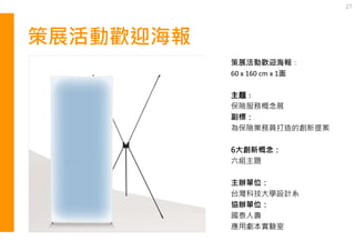 策展活動歡迎海報
27
策展活動歡迎海報：
60 x 160 cm x 1面
主題：
保險服務概念展
副標：
為保險業務員打造的創新提案
6大創新概念：
六組主題
主辦單位：
台灣科技大學設計系
協辦單位：
國泰人壽
應用劇本實驗室
 