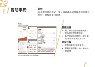 說明手冊
8
使用時機
• 為了確認提供的服務內容，
是否被目標族群接受。
• 為了確認目標用戶，對於產
品/服務的使用性設計。
原型特點
• 完整的產品/服務資訊。
• 著重在使用前、中、後的步
驟說明。
說明
以多頁手冊的形式，充分描述產品或服務提供的項目、
內容、流程與使用方式。
原
型
 