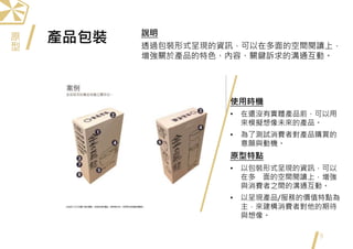 產品包裝
9
使用時機
• 在還沒有實體產品前，可以用
來模擬想像未來的產品。
• 為了測試消費者對產品購買的
意願與動機。
原型特點
• 以包裝形式呈現的資訊，可以
在多 面的空間閱讀上，增強
與消費者之間的溝通互動。
• 以呈現產品/服務的價值特點為
主，來建構消費者對他的期待
與想像。
說明
透過包裝形式呈現的資訊，可以在多面的空間閱讀上，
增強關於產品的特色、內容、關鍵訴求的溝通互動。
原
型
 