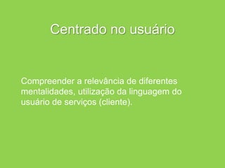 Centrado no usuário
Compreender a relevância de diferentes
mentalidades, utilização da linguagem do
usuário de serviços (cliente).
 