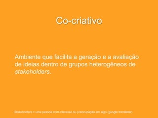 Co-criativo
Ambiente que facilita a geração e a avaliação
de ideias dentro de grupos heterogêneos de
stakeholders.
Stakeholders = uma pessoa com interesse ou preocupação em algo (google translater)
 