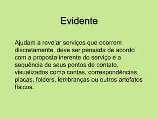 Evidente
Ajudam a revelar serviços que ocorrem
discretamente, deve ser pensada de acordo
com a proposta inerente do serviço e a
sequência de seus pontos de contato,
visualizados como contas, correspondências,
placas, folders, lembranças ou outros artefatos
físicos.
 