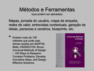 Métodos e Ferramentas
(que podem ser aplicadas)
Mapas, jornada do usuário, mapa de empatia,
redes de valor, entrevistas contextuais, geração de
ideias, personas e cenários, blueprints, etc.
 Existem mais de 100
métodos que pode usar,
ótimas opções em MARTIN,
Bella; HANINGTON, Bruce.
Universal Methods of Design
– 100 Ways to Research
Complex Problems, Develop
Innovative Ideas, and Design
Effective Solutions.
 